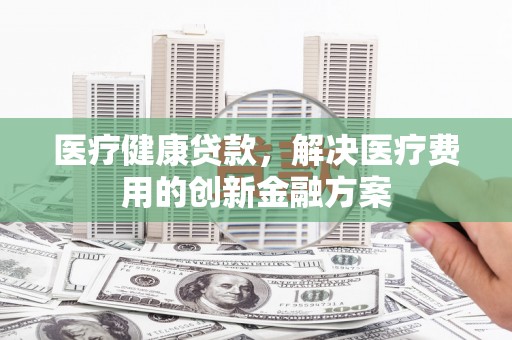 四会医疗健康贷款，解决医疗费用的创新金融方案