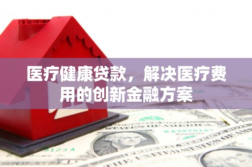 四会医疗健康贷款，解决医疗费用的创新金融方案